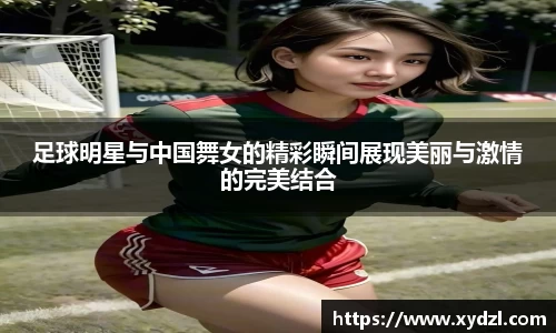 足球明星与中国舞女的精彩瞬间展现美丽与激情的完美结合