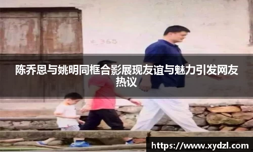 陈乔恩与姚明同框合影展现友谊与魅力引发网友热议
