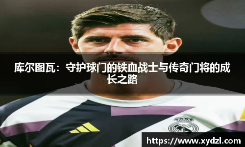 库尔图瓦：守护球门的铁血战士与传奇门将的成长之路